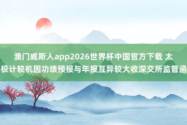 澳门威斯人app2026世界杯中国官方下载 太极计较机因功绩预报与年报互异较大收深交所监管函