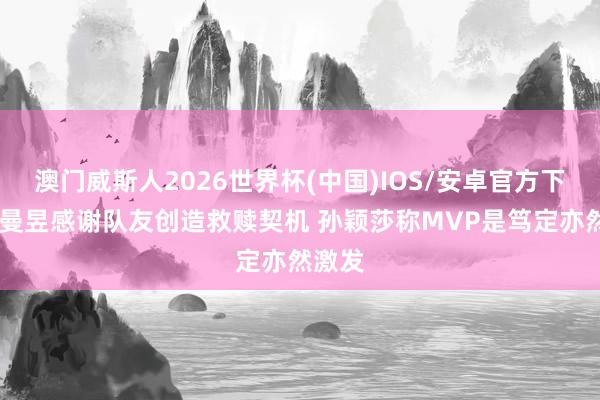 澳门威斯人2026世界杯(中国)IOS/安卓官方下载 王曼昱感谢队友创造救赎契机 孙颖莎称MVP是笃定亦然激发