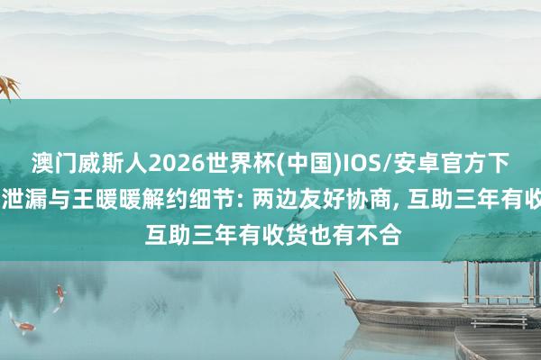 澳门威斯人2026世界杯(中国)IOS/安卓官方下载 无忧传媒泄漏与王暖暖解约细节: 两边友好协商， 互助三年有收货也有不合
