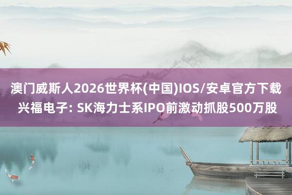 澳门威斯人2026世界杯(中国)IOS/安卓官方下载 兴福电子: SK海力士系IPO前激动抓股500万股