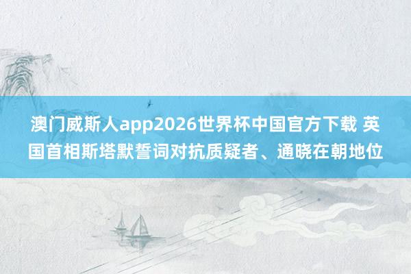 澳门威斯人app2026世界杯中国官方下载 英国首相斯塔默誓词对抗质疑者、通晓在朝地位