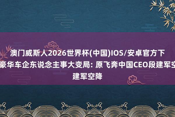 澳门威斯人2026世界杯(中国)IOS/安卓官方下载 豪华车企东说念主事大变局: 原飞奔中国CEO段建军空降