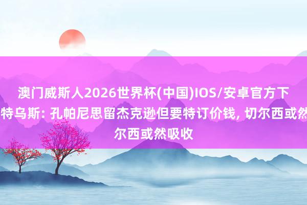 澳门威斯人2026世界杯(中国)IOS/安卓官方下载 马特乌斯: 孔帕尼思留杰克逊但要特订价钱， 切尔西或然吸收