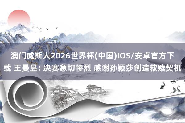 澳门威斯人2026世界杯(中国)IOS/安卓官方下载 王曼昱: 决赛急切惨烈 感谢孙颖莎创造救赎契机
