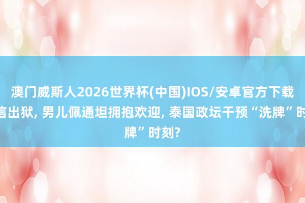 澳门威斯人2026世界杯(中国)IOS/安卓官方下载 他信出狱， 男儿佩通坦拥抱欢迎， 泰国政坛干预“洗牌”时刻?