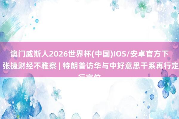澳门威斯人2026世界杯(中国)IOS/安卓官方下载 张捷财经不雅察 | 特朗普访华与中好意思干系再行定位