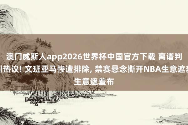 澳门威斯人app2026世界杯中国官方下载 离谱判罚引热议! 文班亚马惨遭排除, 禁赛悬念撕开NBA生意遮羞布