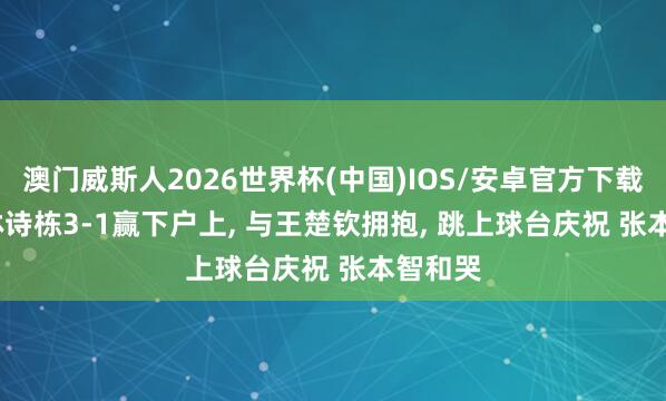 澳门威斯人2026世界杯(中国)IOS/安卓官方下载 5.11林诗栋3-1赢下户上, 与王楚钦拥抱, 跳上球台庆祝 张本智和哭