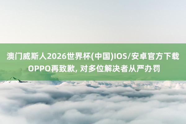 澳门威斯人2026世界杯(中国)IOS/安卓官方下载 OPPO再致歉， 对多位解决者从严办罚
