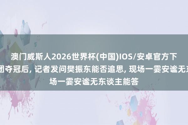 澳门威斯人2026世界杯(中国)IOS/安卓官方下载 国乒男团夺冠后， 记者发问樊振东能否追思， 现场一霎安谧无东谈主能答