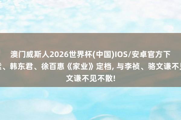 澳门威斯人2026世界杯(中国)IOS/安卓官方下载 杨紫、韩东君、徐百惠《家业》定档， 与李祯、骆文谦不见不散!