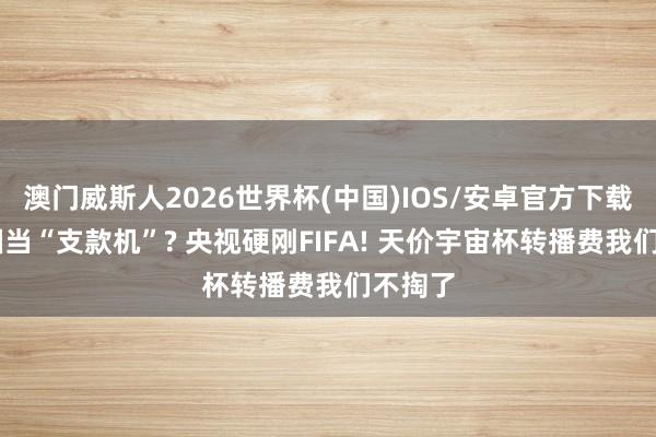澳门威斯人2026世界杯(中国)IOS/安卓官方下载 把中国当“支款机”? 央视硬刚FIFA! 天价宇宙杯转播费我们不掏了