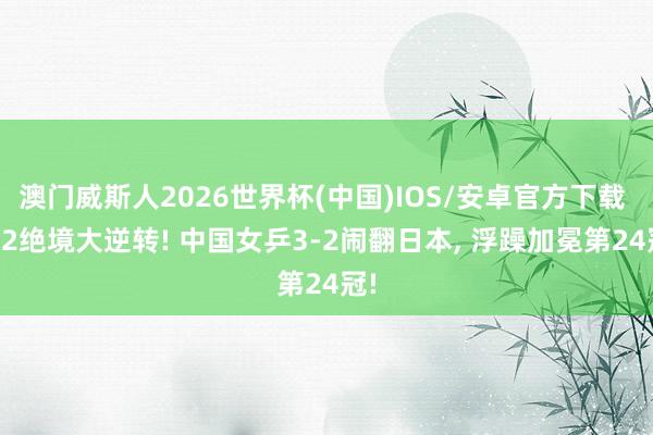 澳门威斯人2026世界杯(中国)IOS/安卓官方下载 1-2绝境大逆转! 中国女乒3-2闹翻日本， 浮躁加冕第24冠!