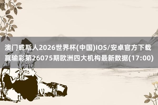 澳门威斯人2026世界杯(中国)IOS/安卓官方下载 赢输彩第26075期欧洲四大机构最新数据(17:00)