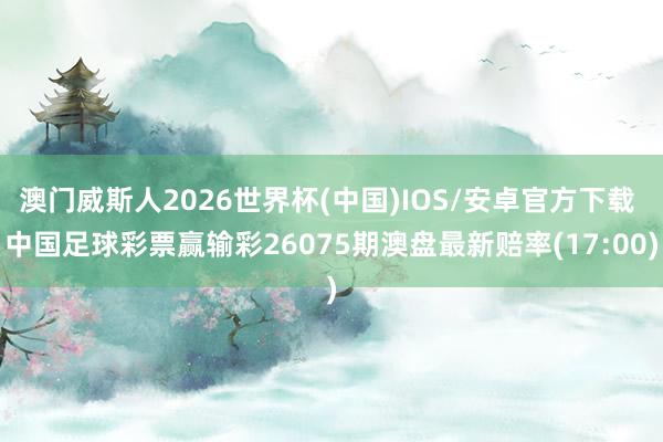澳门威斯人2026世界杯(中国)IOS/安卓官方下载 中国足球彩票赢输彩26075期澳盘最新赔率(17:00)