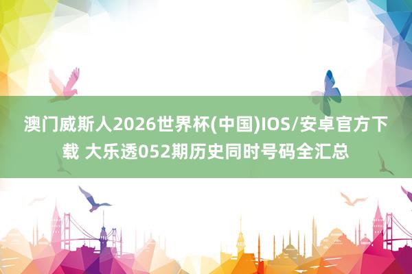 澳门威斯人2026世界杯(中国)IOS/安卓官方下载 大乐透052期历史同时号码全汇总