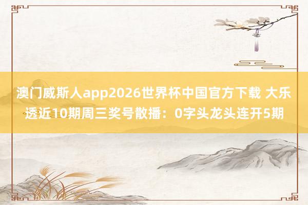 澳门威斯人app2026世界杯中国官方下载 大乐透近10期周三奖号散播：0字头龙头连开5期
