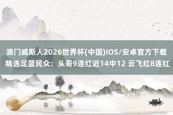 澳门威斯人2026世界杯(中国)IOS/安卓官方下载 精选足篮民众：头哥9连红近14中12 云飞红8连红