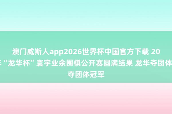 澳门威斯人app2026世界杯中国官方下载 2026年“龙华杯”寰宇业余围棋公开赛圆满结果 龙华夺团体冠军