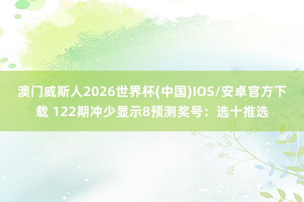 澳门威斯人2026世界杯(中国)IOS/安卓官方下载 122期冲少显示8预测奖号：选十推选