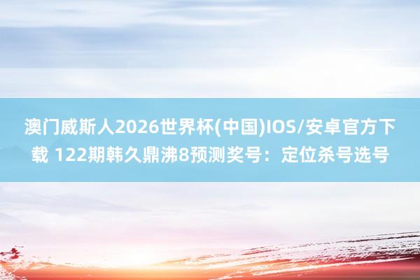 澳门威斯人2026世界杯(中国)IOS/安卓官方下载 122期韩久鼎沸8预测奖号：定位杀号选号