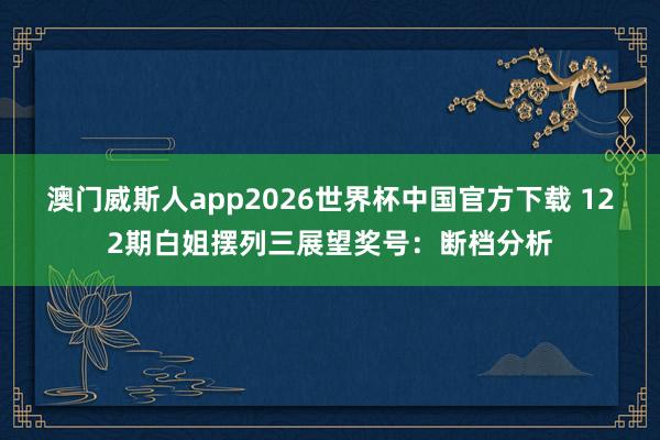 澳门威斯人app2026世界杯中国官方下载 122期白姐摆列三展望奖号：断档分析