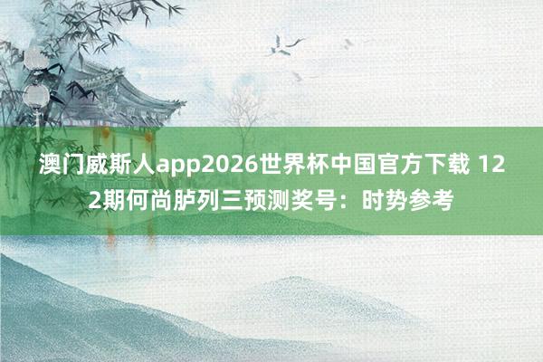 澳门威斯人app2026世界杯中国官方下载 122期何尚胪列三预测奖号：时势参考