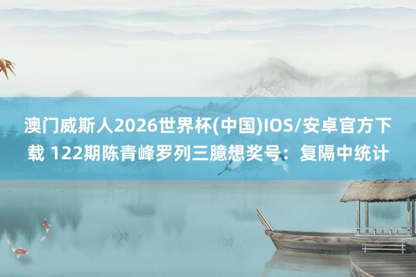 澳门威斯人2026世界杯(中国)IOS/安卓官方下载 122期陈青峰罗列三臆想奖号:复隔中统计