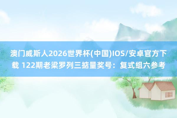 澳门威斯人2026世界杯(中国)IOS/安卓官方下载 122期老梁罗列三掂量奖号:复式组六参考
