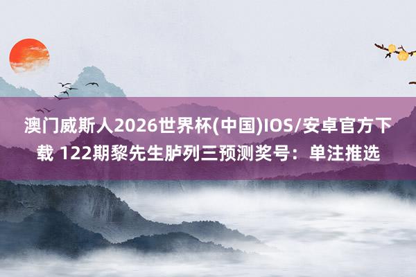 澳门威斯人2026世界杯(中国)IOS/安卓官方下载 122期黎先生胪列三预测奖号：单注推选