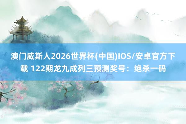 澳门威斯人2026世界杯(中国)IOS/安卓官方下载 122期龙九成列三预测奖号:绝杀一码