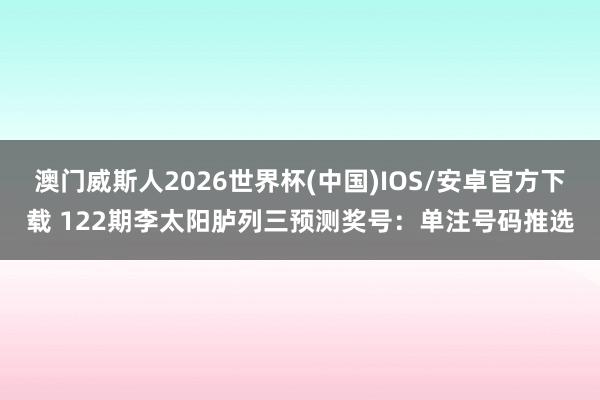 澳门威斯人2026世界杯(中国)IOS/安卓官方下载 122期李太阳胪列三预测奖号:单注号码推选