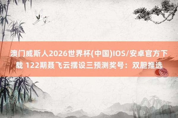 澳门威斯人2026世界杯(中国)IOS/安卓官方下载 122期聂飞云摆设三预测奖号：双胆推选
