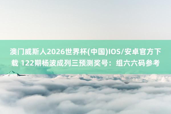澳门威斯人2026世界杯(中国)IOS/安卓官方下载 122期杨波成列三预测奖号：组六六码参考