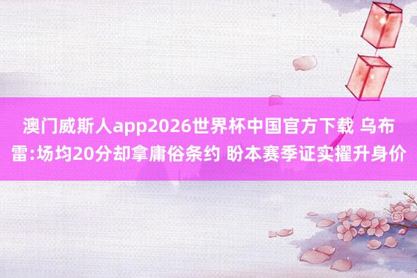 澳门威斯人app2026世界杯中国官方下载 乌布雷:场均20分却拿庸俗条约 盼本赛季证实擢升身价