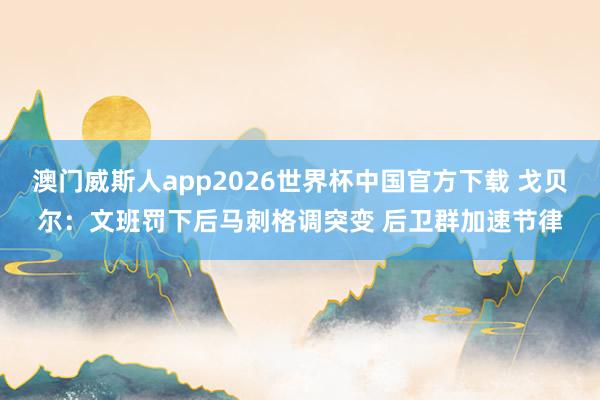 澳门威斯人app2026世界杯中国官方下载 戈贝尔：文班罚下后马刺格调突变 后卫群加速节律