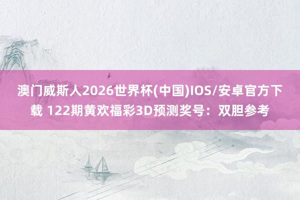 澳门威斯人2026世界杯(中国)IOS/安卓官方下载 122期黄欢福彩3D预测奖号：双胆参考