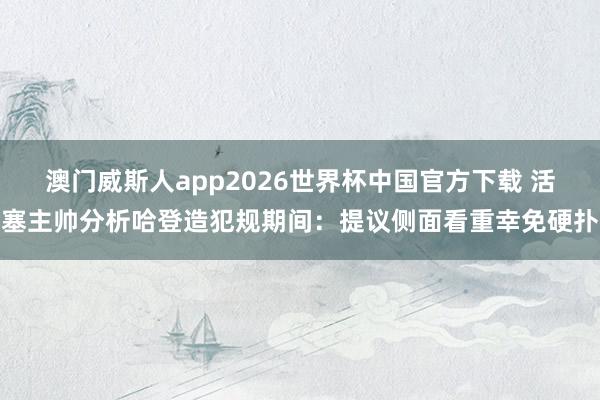 澳门威斯人app2026世界杯中国官方下载 活塞主帅分析哈登造犯规期间：提议侧面看重幸免硬扑