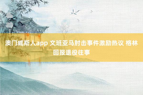 澳门威斯人app 文班亚马肘击事件激励热议 格林回报退役往事