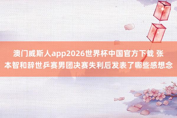 澳门威斯人app2026世界杯中国官方下载 张本智和辞世乒赛男团决赛失利后发表了哪些感想念