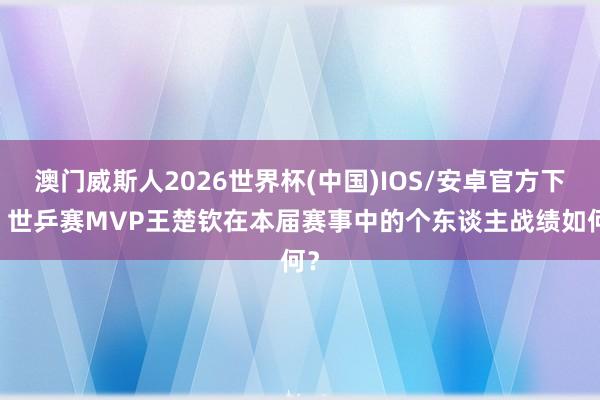 澳门威斯人2026世界杯(中国)IOS/安卓官方下载 世乒赛MVP王楚钦在本届赛事中的个东谈主战绩如何？