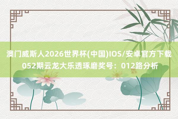 澳门威斯人2026世界杯(中国)IOS/安卓官方下载 052期云龙大乐透琢磨奖号：012路分析