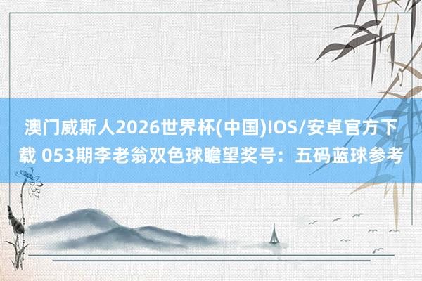 澳门威斯人2026世界杯(中国)IOS/安卓官方下载 053期李老翁双色球瞻望奖号：五码蓝球参考