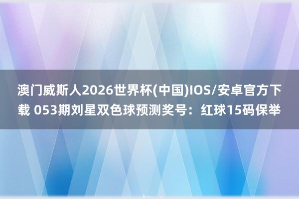 澳门威斯人2026世界杯(中国)IOS/安卓官方下载 053期刘星双色球预测奖号：红球15码保举