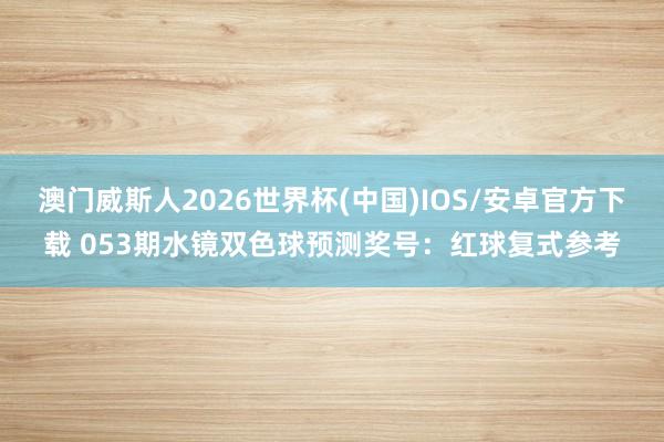 澳门威斯人2026世界杯(中国)IOS/安卓官方下载 053期水镜双色球预测奖号：红球复式参考
