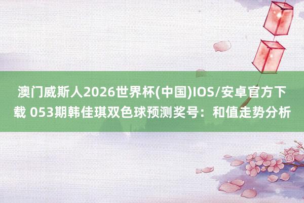澳门威斯人2026世界杯(中国)IOS/安卓官方下载 053期韩佳琪双色球预测奖号：和值走势分析
