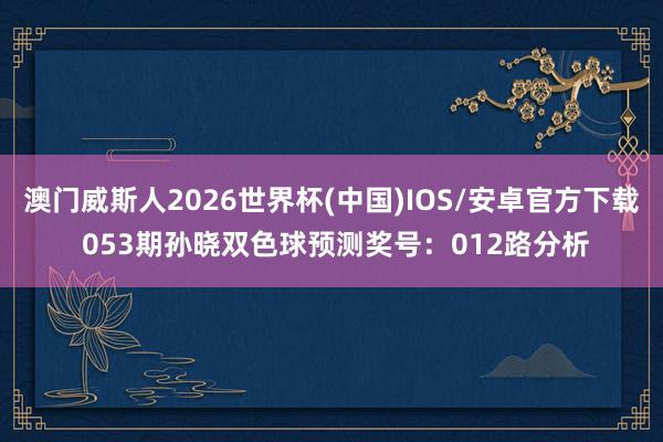 澳门威斯人2026世界杯(中国)IOS/安卓官方下载 053期孙晓双色球预测奖号：012路分析