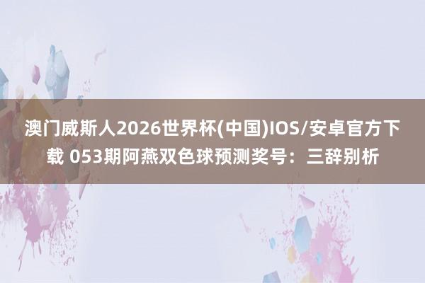 澳门威斯人2026世界杯(中国)IOS/安卓官方下载 053期阿燕双色球预测奖号：三辞别析