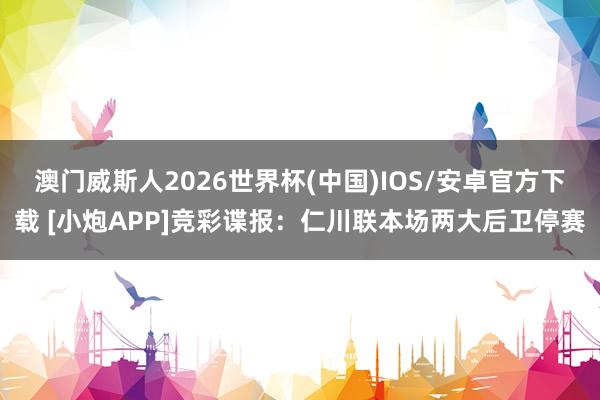 澳门威斯人2026世界杯(中国)IOS/安卓官方下载 [小炮APP]竞彩谍报：仁川联本场两大后卫停赛