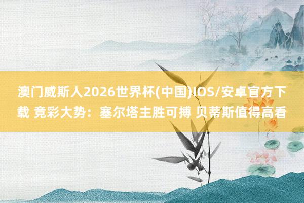 澳门威斯人2026世界杯(中国)IOS/安卓官方下载 竞彩大势：塞尔塔主胜可搏 贝蒂斯值得高看